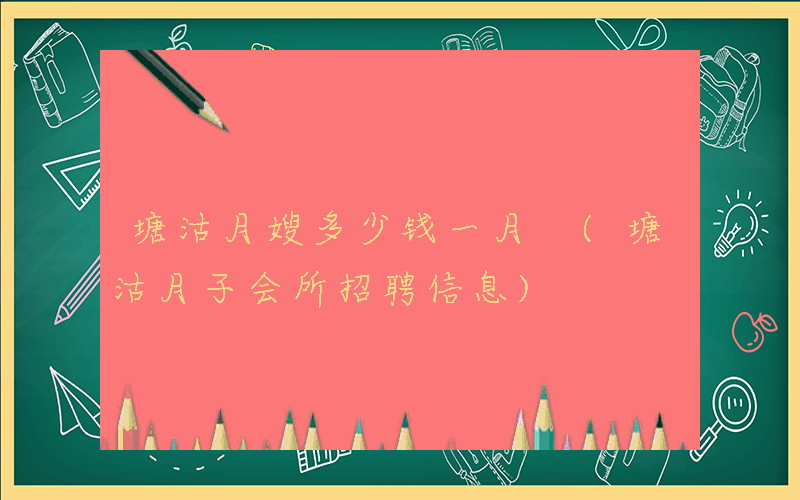 塘沽月嫂多少钱一月 (塘沽月子会所招聘信息)